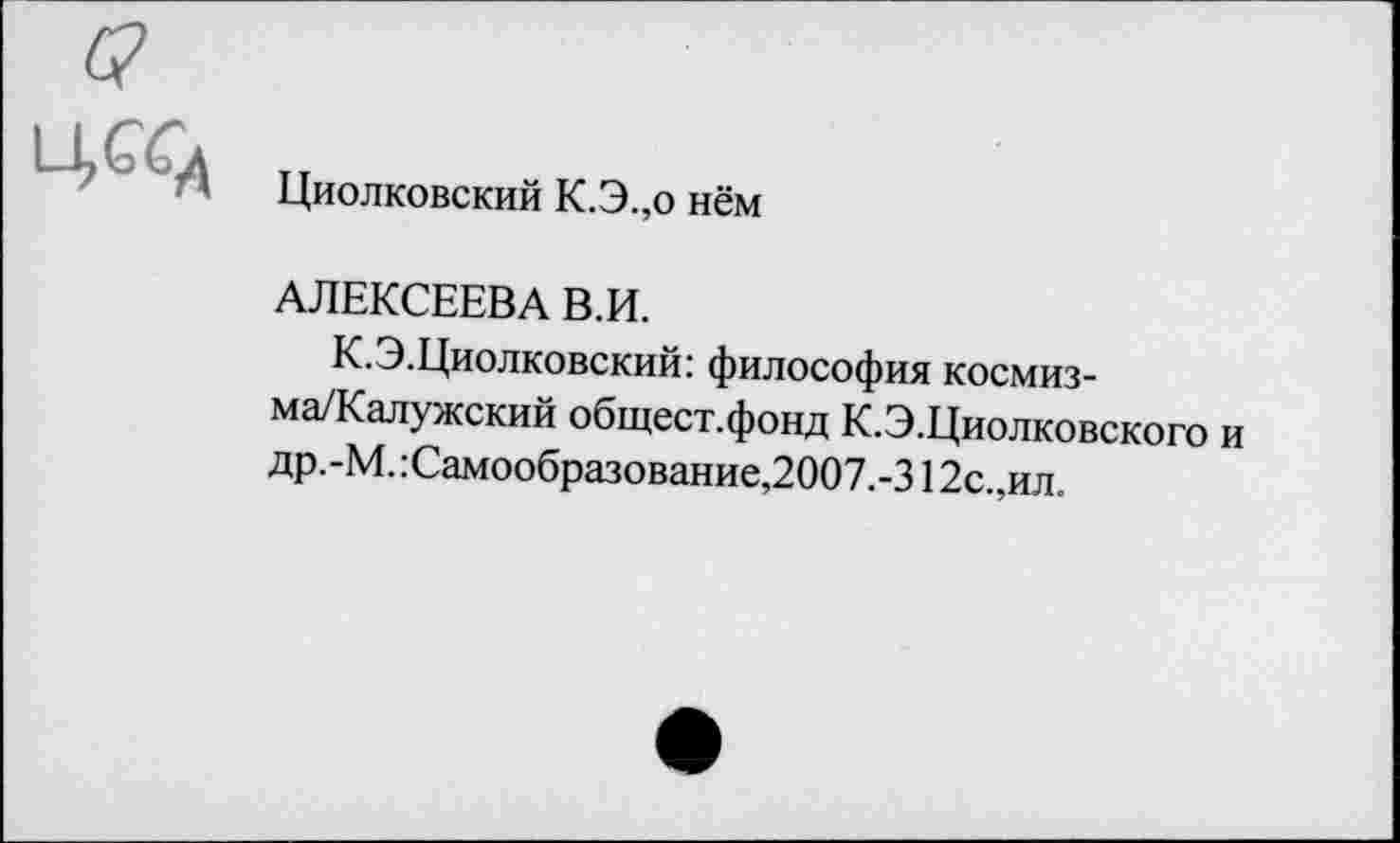 ﻿
Циолковский К.Э.,о нём
АЛЕКСЕЕВА В.И.
К.Э.Циолковский: философия космиз-ма/Калужский общест.фонд К.Э.Циолковского и др.-М. :Самообразование,2007.-312с.,ил.